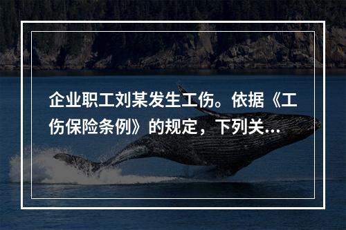 企业职工刘某发生工伤。依据《工伤保险条例》的规定，下列关于