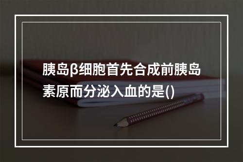 胰岛β细胞首先合成前胰岛素原而分泌入血的是()