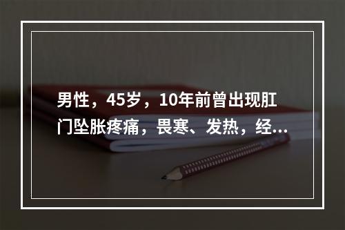 男性，45岁，10年前曾出现肛门坠胀疼痛，畏寒、发热，经抗感