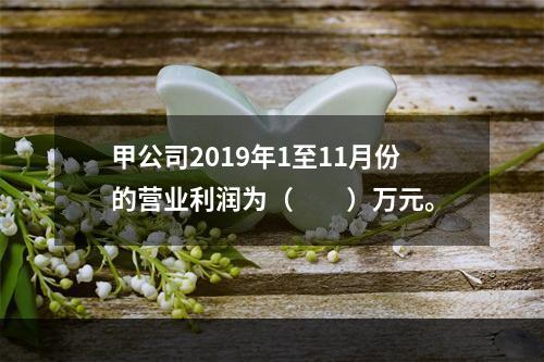 甲公司2019年1至11月份的营业利润为（　　）万元。