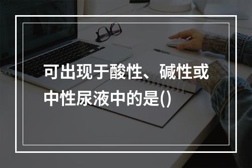 可出现于酸性、碱性或中性尿液中的是()