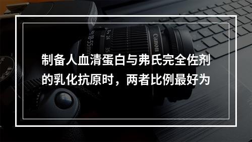 制备人血清蛋白与弗氏完全佐剂的乳化抗原时，两者比例最好为