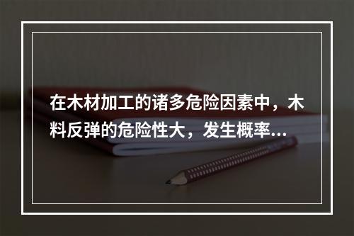 在木材加工的诸多危险因素中，木料反弹的危险性大，发生概率高。