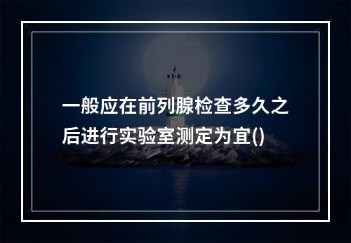 一般应在前列腺检查多久之后进行实验室测定为宜()