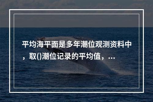 平均海平面是多年潮位观测资料中，取()潮位记录的平均值，也称