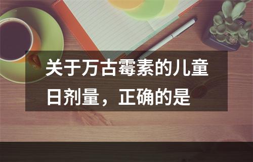 关于万古霉素的儿童日剂量，正确的是