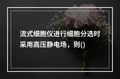 流式细胞仪进行细胞分选时采用高压静电场，则()