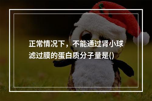 正常情况下，不能通过肾小球滤过膜的蛋白质分子量是()