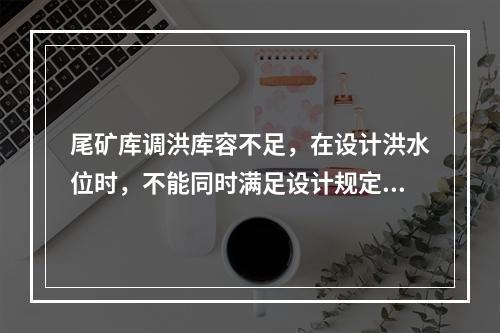 尾矿库调洪库容不足，在设计洪水位时，不能同时满足设计规定的安