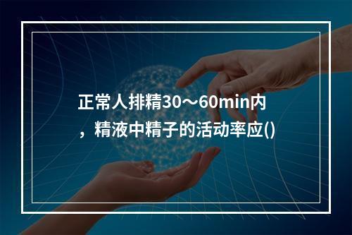 正常人排精30～60min内，精液中精子的活动率应()