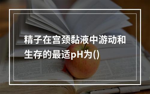 精子在宫颈黏液中游动和生存的最适pH为()