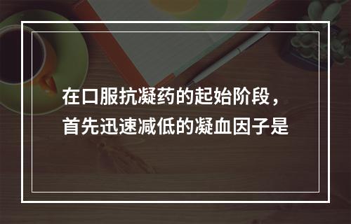 在口服抗凝药的起始阶段，首先迅速减低的凝血因子是