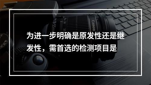 为进一步明确是原发性还是继发性，需首选的检测项目是