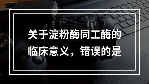 关于淀粉酶同工酶的临床意义，错误的是