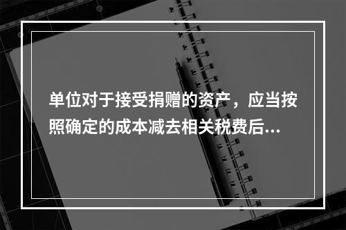 单位对于接受捐赠的资产，应当按照确定的成本减去相关税费后的净