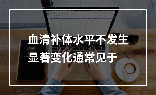 血清补体水平不发生显著变化通常见于