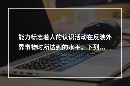 能力标志着人的认识活动在反映外界事物时所达到的水平。下列不