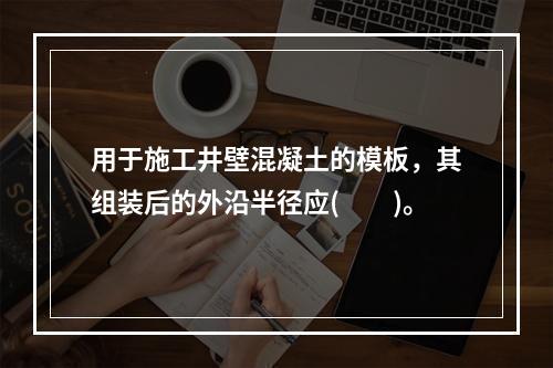 用于施工井壁混凝土的模板，其组装后的外沿半径应(　　)。