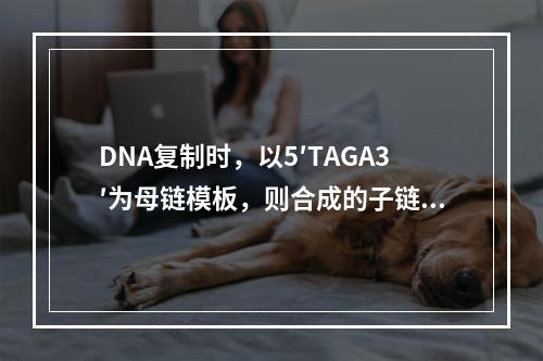 DNA复制时，以5′TAGA3′为母链模板，则合成的子链相应