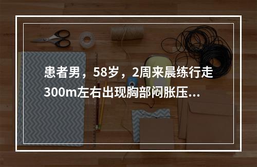 患者男，58岁，2周来晨练行走300m左右出现胸部闷胀压抑感