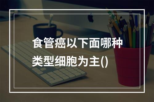 食管癌以下面哪种类型细胞为主()