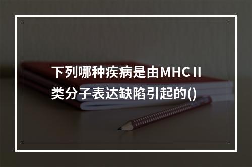 下列哪种疾病是由MHCⅡ类分子表达缺陷引起的()