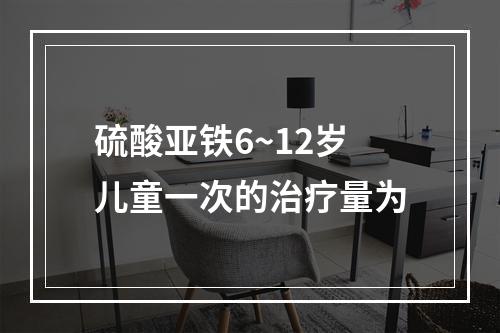 硫酸亚铁6~12岁儿童一次的治疗量为