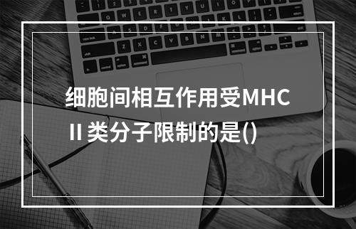 细胞间相互作用受MHCⅡ类分子限制的是()