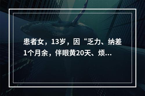 患者女，13岁，因“乏力、纳差1个月余，伴眼黄20天、烦躁1