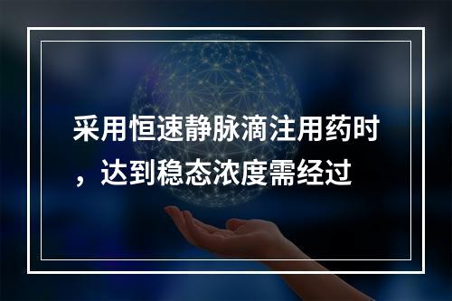 采用恒速静脉滴注用药时，达到稳态浓度需经过