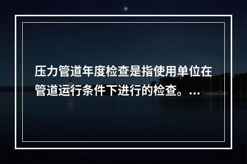 压力管道年度检查是指使用单位在管道运行条件下进行的检查。根据