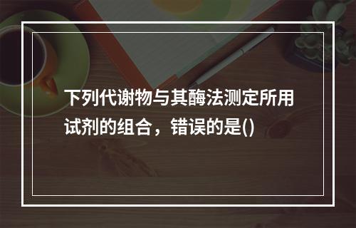 下列代谢物与其酶法测定所用试剂的组合，错误的是()