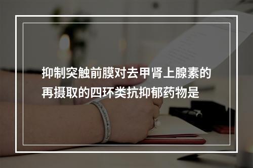 抑制突触前膜对去甲肾上腺素的再摄取的四环类抗抑郁药物是