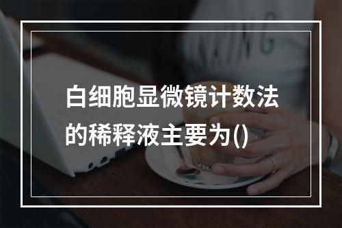 白细胞显微镜计数法的稀释液主要为()