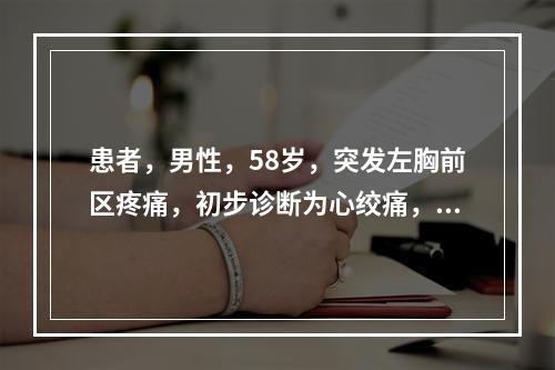 患者，男性，58岁，突发左胸前区疼痛，初步诊断为心绞痛，拟进