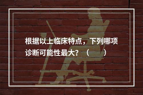 根据以上临床特点，下列哪项诊断可能性最大？（　　）