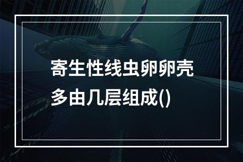 寄生性线虫卵卵壳多由几层组成()