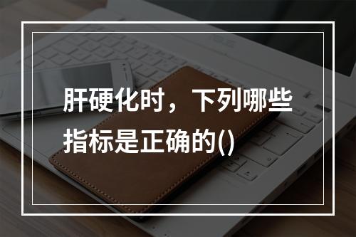 肝硬化时，下列哪些指标是正确的()