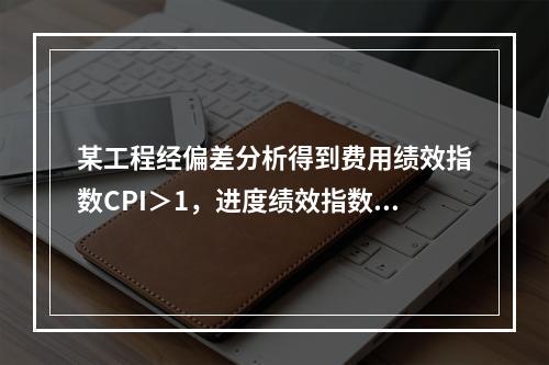 某工程经偏差分析得到费用绩效指数CPI＞1，进度绩效指数SP