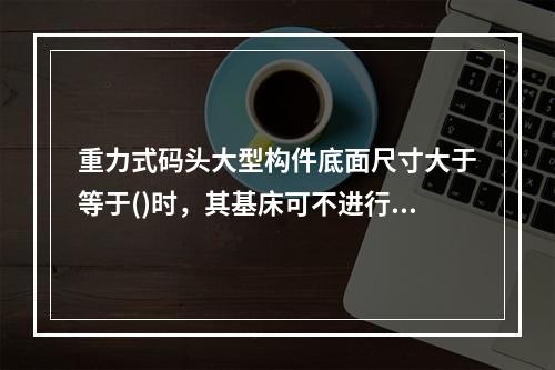 重力式码头大型构件底面尺寸大于等于()时，其基床可不进行极细