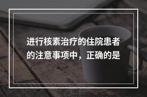 进行核素治疗的住院患者的注意事项中，正确的是