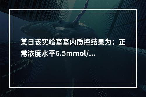 某日该实验室室内质控结果为：正常浓度水平6.5mmol/L，