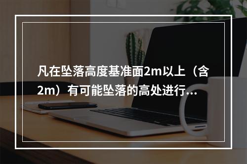 凡在坠落高度基准面2m以上（含2m）有可能坠落的高处进行的作