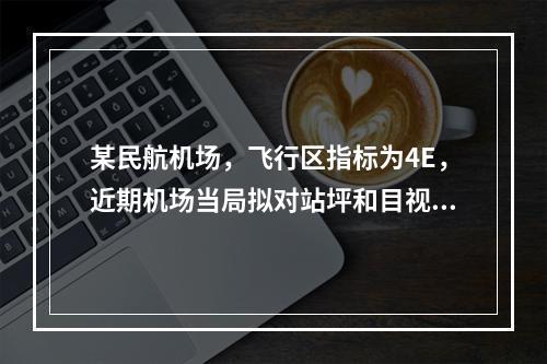 某民航机场，飞行区指标为4E，近期机场当局拟对站坪和目视助航