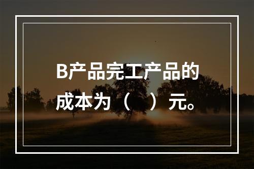 B产品完工产品的成本为（　）元。