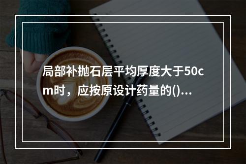 局部补抛石层平均厚度大于50cm时，应按原设计药量的()补爆