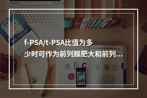 f-PSA/t-PSA比值为多少时可作为前列腺肥大和前列腺癌