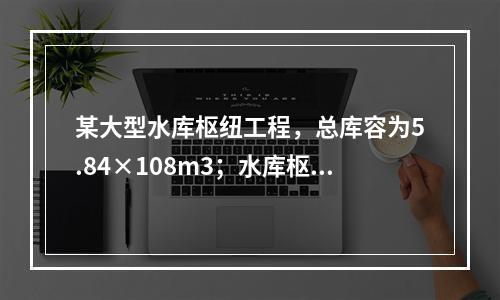 某大型水库枢纽工程，总库容为5.84×108m3；水库枢纽主