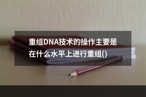 重组DNA技术的操作主要是在什么水平上进行重组()