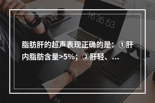 脂肪肝的超声表现正确的是：①肝内脂肪含量>5%；②肝轻、中度